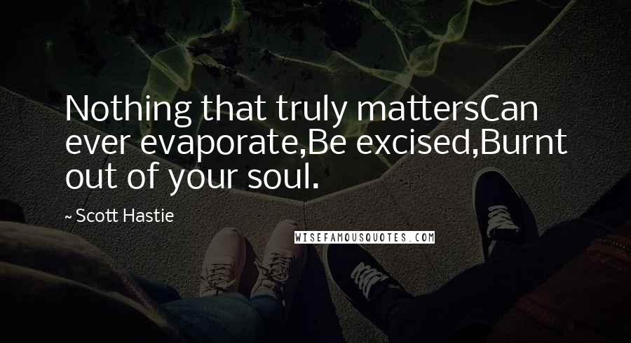 Scott Hastie Quotes: Nothing that truly mattersCan ever evaporate,Be excised,Burnt out of your soul.