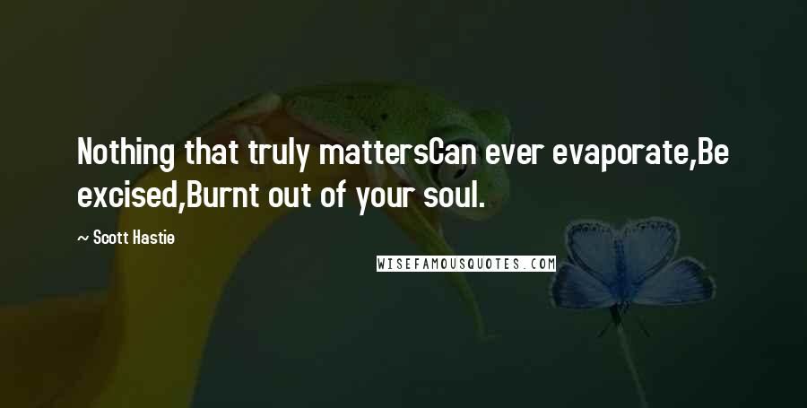 Scott Hastie Quotes: Nothing that truly mattersCan ever evaporate,Be excised,Burnt out of your soul.