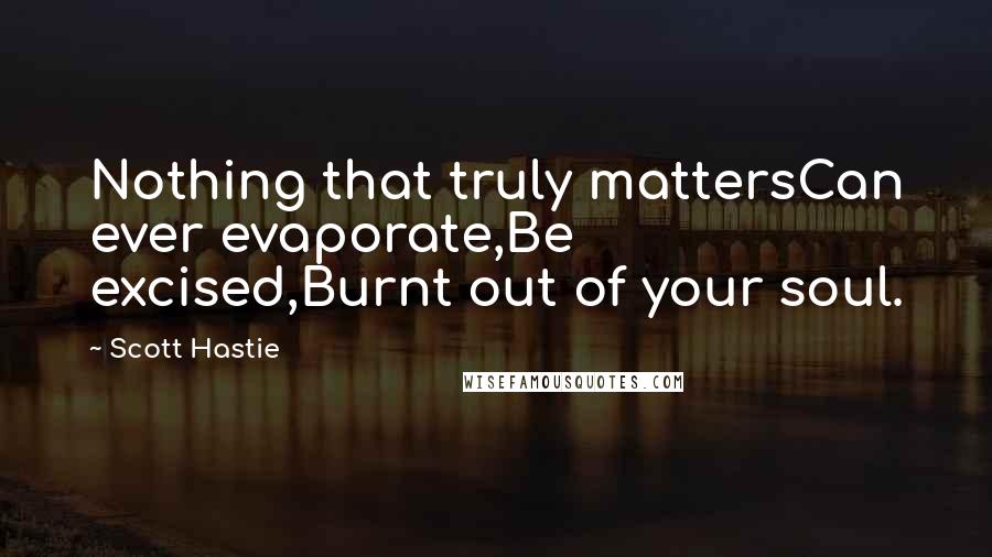 Scott Hastie Quotes: Nothing that truly mattersCan ever evaporate,Be excised,Burnt out of your soul.