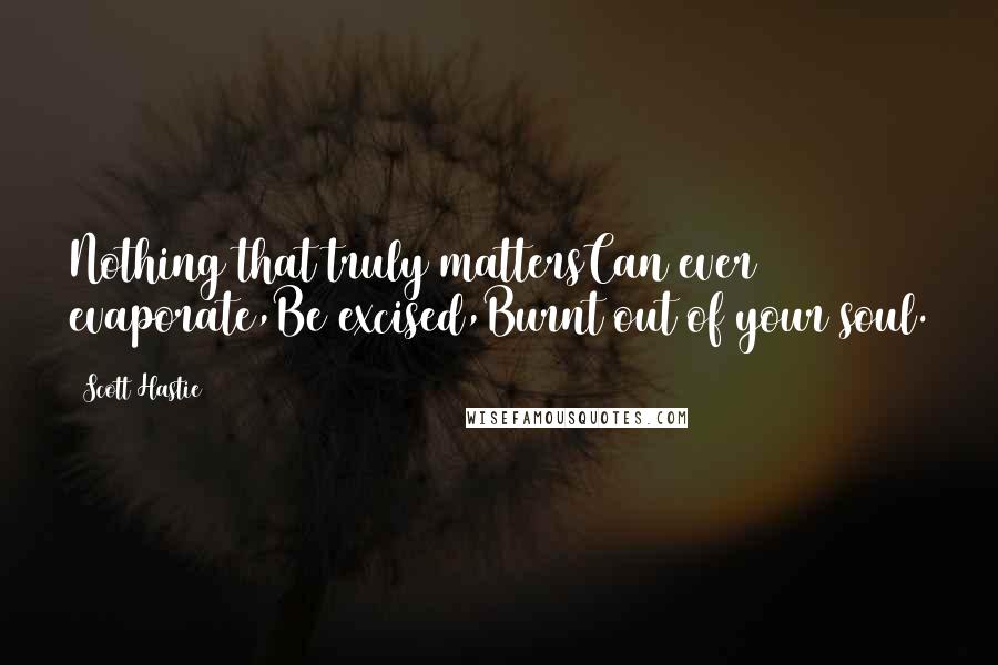 Scott Hastie Quotes: Nothing that truly mattersCan ever evaporate,Be excised,Burnt out of your soul.