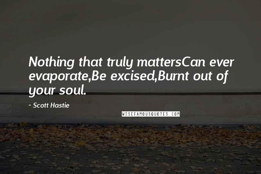 Scott Hastie Quotes: Nothing that truly mattersCan ever evaporate,Be excised,Burnt out of your soul.