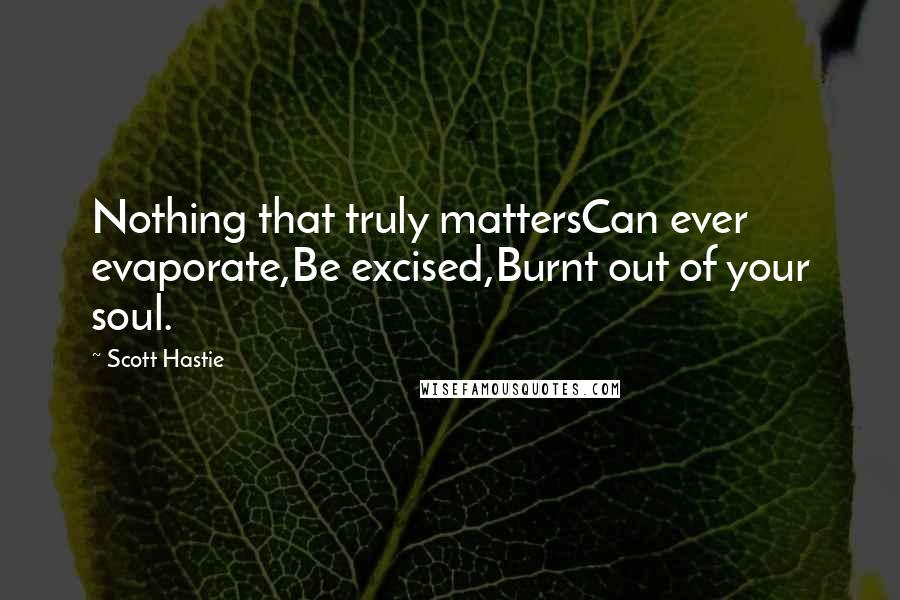 Scott Hastie Quotes: Nothing that truly mattersCan ever evaporate,Be excised,Burnt out of your soul.
