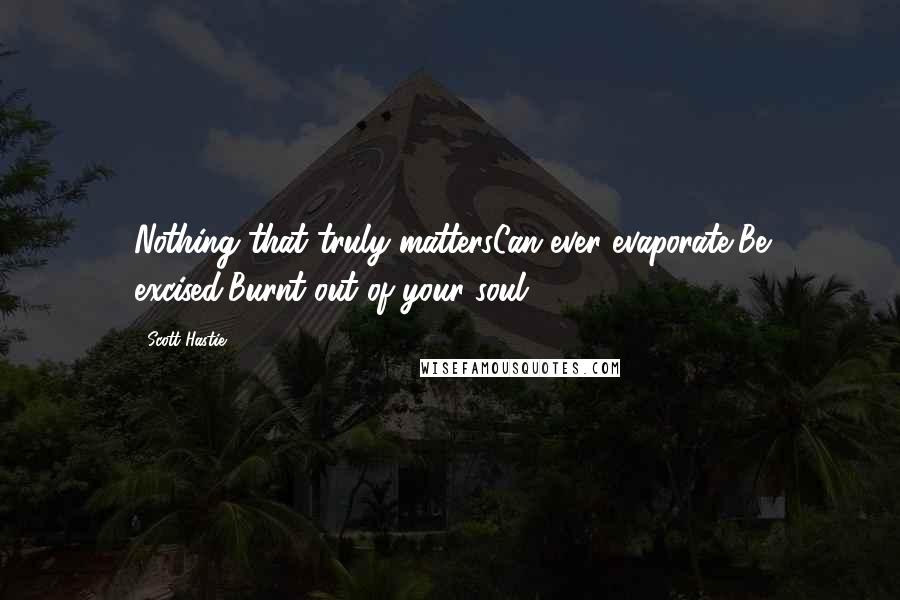 Scott Hastie Quotes: Nothing that truly mattersCan ever evaporate,Be excised,Burnt out of your soul.