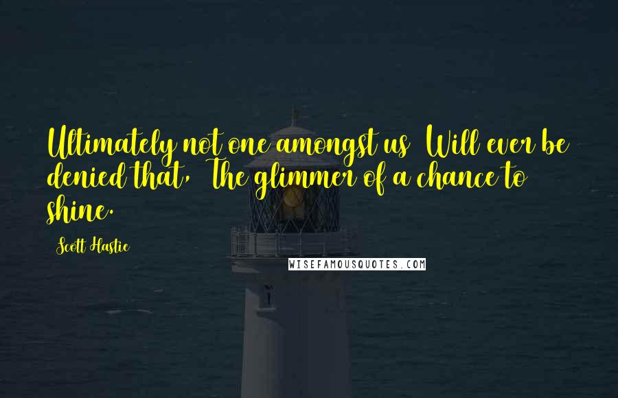 Scott Hastie Quotes: Ultimately not one amongst us Will ever be denied that, The glimmer of a chance to shine.