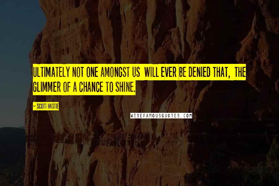 Scott Hastie Quotes: Ultimately not one amongst us Will ever be denied that, The glimmer of a chance to shine.