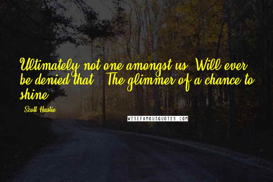 Scott Hastie Quotes: Ultimately not one amongst us Will ever be denied that, The glimmer of a chance to shine.