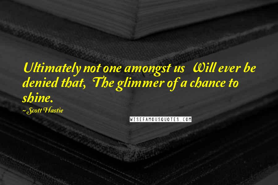 Scott Hastie Quotes: Ultimately not one amongst us  Will ever be denied that,  The glimmer of a chance to shine.