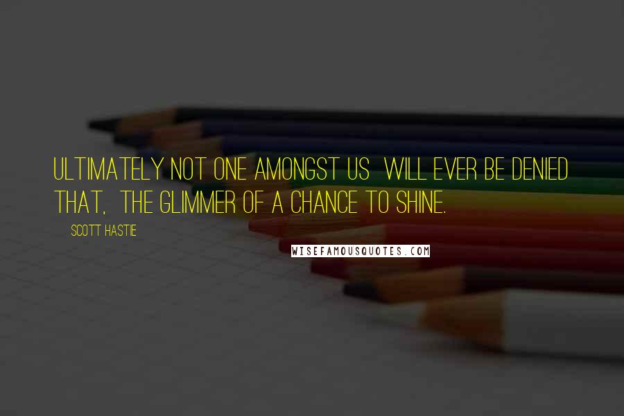 Scott Hastie Quotes: Ultimately not one amongst us Will ever be denied that, The glimmer of a chance to shine.