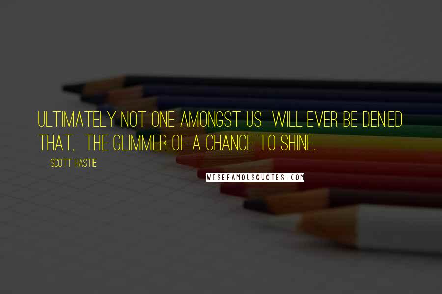 Scott Hastie Quotes: Ultimately not one amongst us  Will ever be denied that,  The glimmer of a chance to shine.