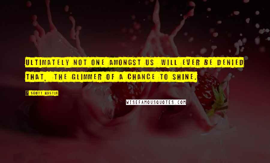 Scott Hastie Quotes: Ultimately not one amongst us Will ever be denied that, The glimmer of a chance to shine.