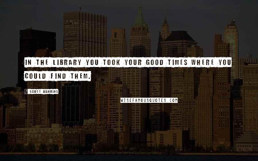 Scott Hawkins Quotes: In the Library you took your good times where you could find them.