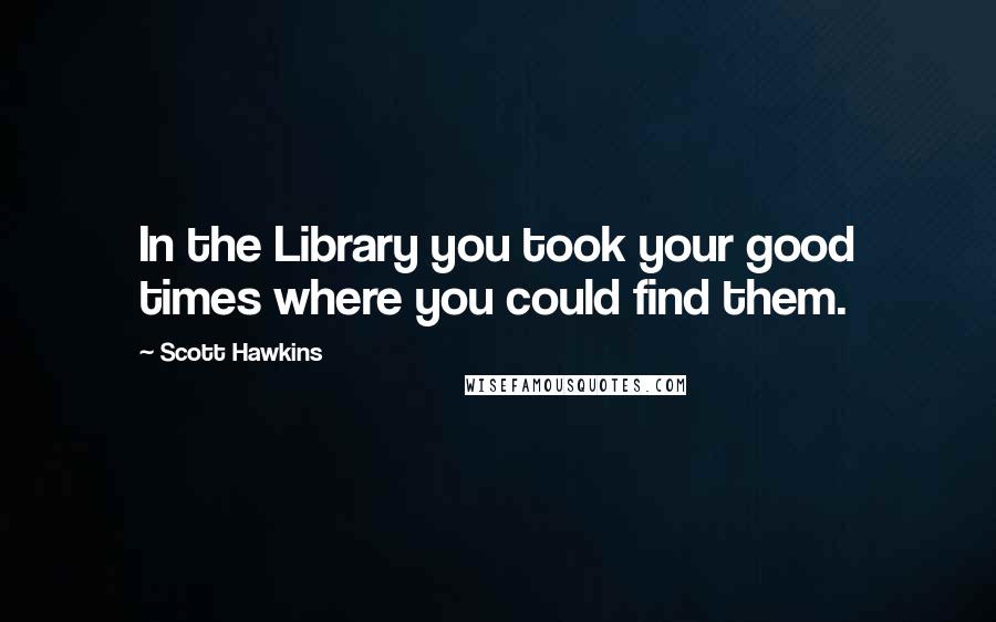 Scott Hawkins Quotes: In the Library you took your good times where you could find them.