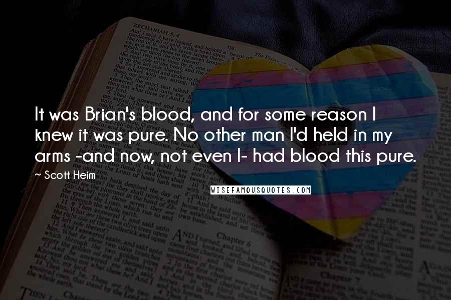 Scott Heim Quotes: It was Brian's blood, and for some reason I knew it was pure. No other man I'd held in my arms -and now, not even I- had blood this pure.