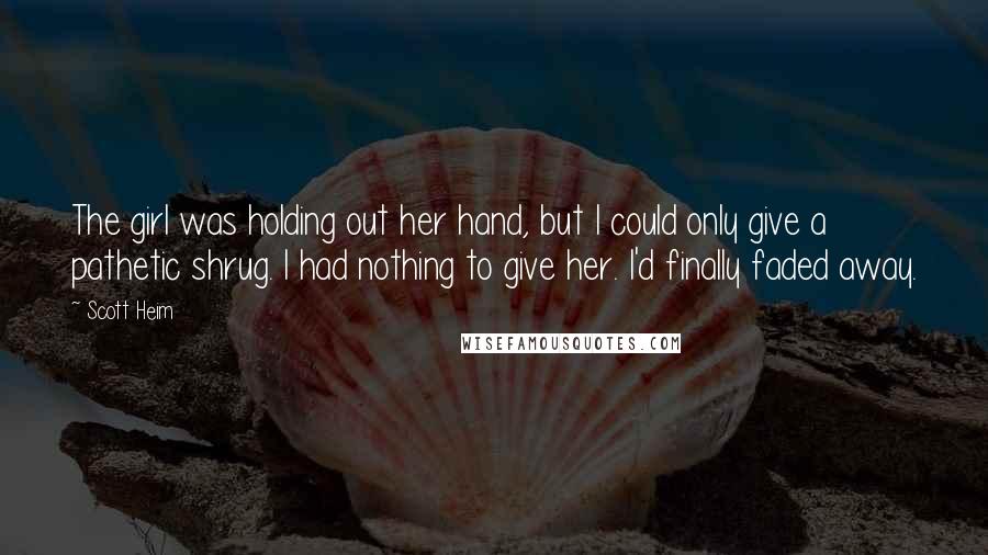 Scott Heim Quotes: The girl was holding out her hand, but I could only give a pathetic shrug. I had nothing to give her. I'd finally faded away.