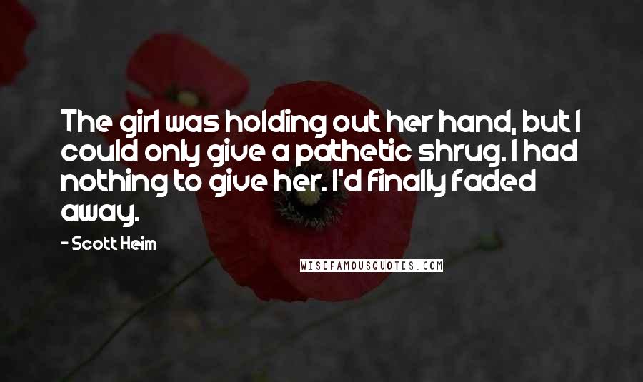 Scott Heim Quotes: The girl was holding out her hand, but I could only give a pathetic shrug. I had nothing to give her. I'd finally faded away.