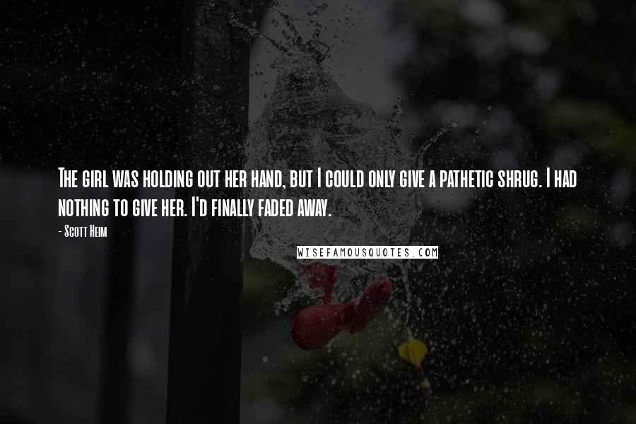 Scott Heim Quotes: The girl was holding out her hand, but I could only give a pathetic shrug. I had nothing to give her. I'd finally faded away.