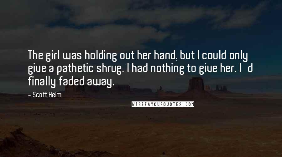 Scott Heim Quotes: The girl was holding out her hand, but I could only give a pathetic shrug. I had nothing to give her. I'd finally faded away.