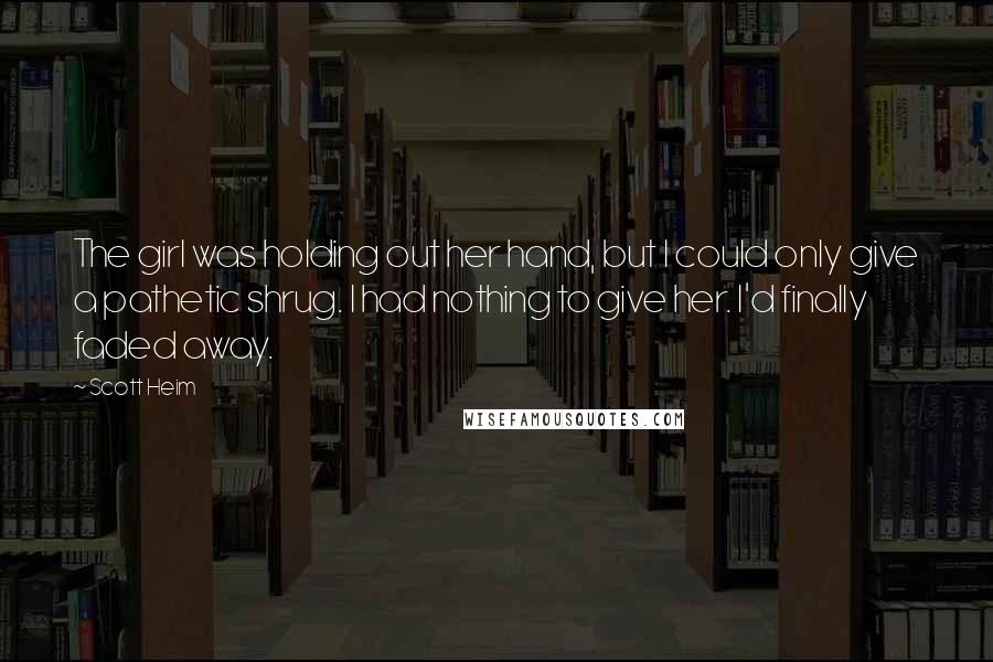 Scott Heim Quotes: The girl was holding out her hand, but I could only give a pathetic shrug. I had nothing to give her. I'd finally faded away.