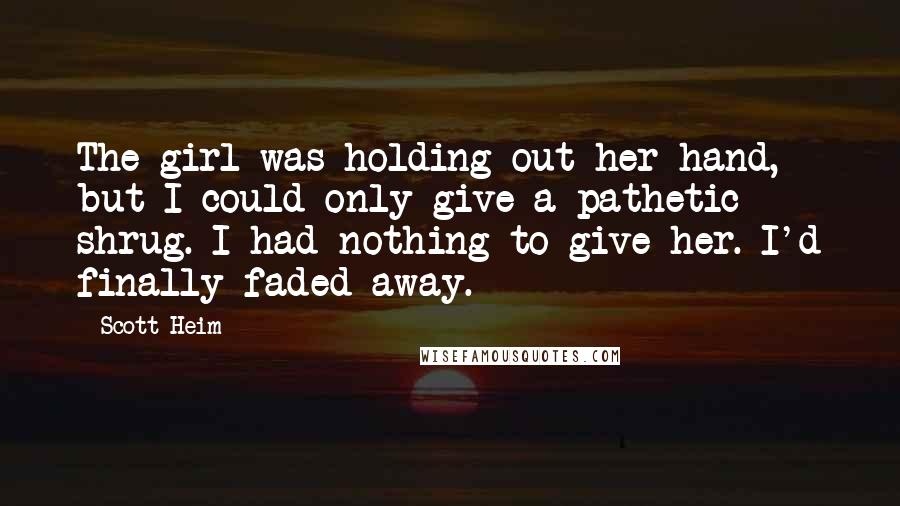 Scott Heim Quotes: The girl was holding out her hand, but I could only give a pathetic shrug. I had nothing to give her. I'd finally faded away.