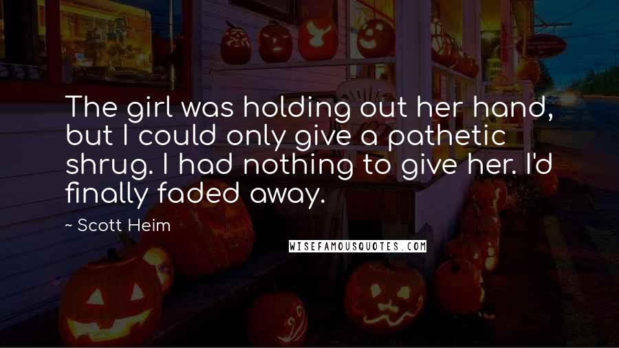 Scott Heim Quotes: The girl was holding out her hand, but I could only give a pathetic shrug. I had nothing to give her. I'd finally faded away.