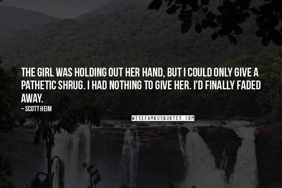 Scott Heim Quotes: The girl was holding out her hand, but I could only give a pathetic shrug. I had nothing to give her. I'd finally faded away.