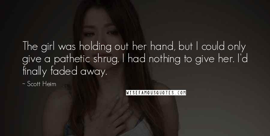 Scott Heim Quotes: The girl was holding out her hand, but I could only give a pathetic shrug. I had nothing to give her. I'd finally faded away.