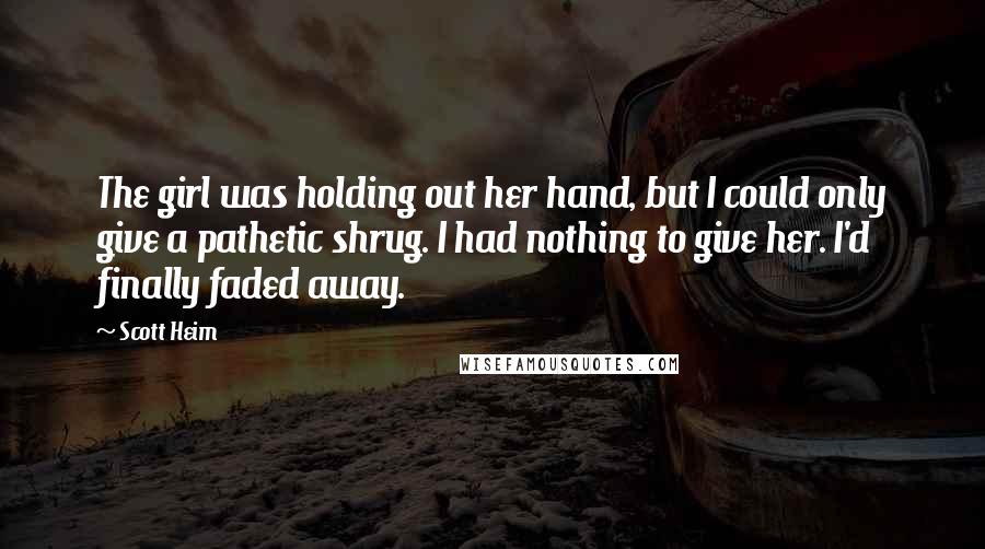 Scott Heim Quotes: The girl was holding out her hand, but I could only give a pathetic shrug. I had nothing to give her. I'd finally faded away.