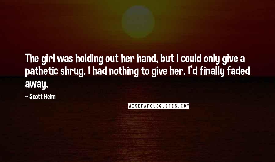 Scott Heim Quotes: The girl was holding out her hand, but I could only give a pathetic shrug. I had nothing to give her. I'd finally faded away.