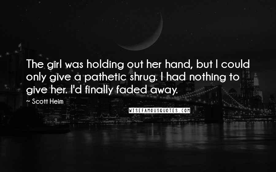 Scott Heim Quotes: The girl was holding out her hand, but I could only give a pathetic shrug. I had nothing to give her. I'd finally faded away.