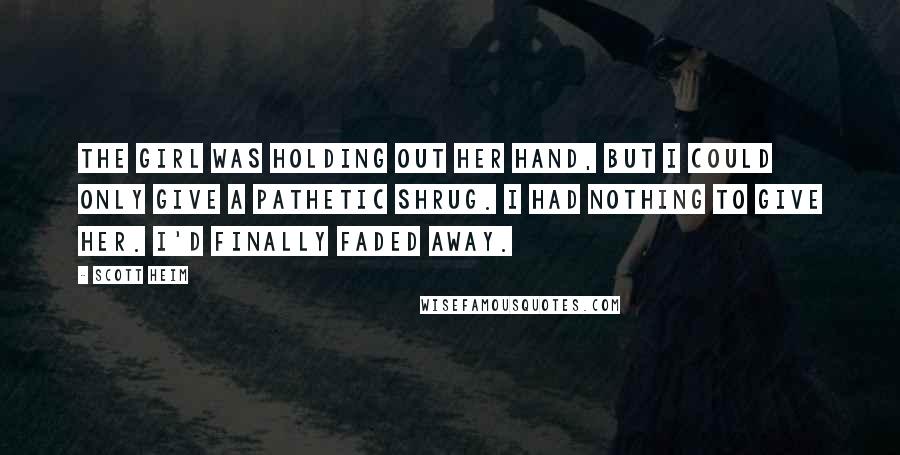 Scott Heim Quotes: The girl was holding out her hand, but I could only give a pathetic shrug. I had nothing to give her. I'd finally faded away.