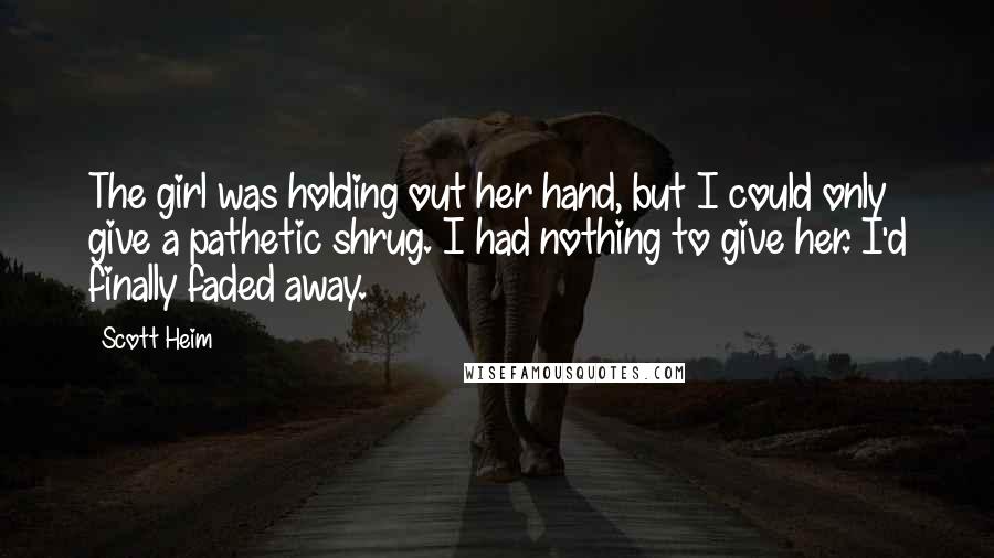 Scott Heim Quotes: The girl was holding out her hand, but I could only give a pathetic shrug. I had nothing to give her. I'd finally faded away.