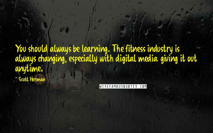 Scott Herman Quotes: You should always be learning. The fitness industry is always changing, especially with digital media giving it out anytime.