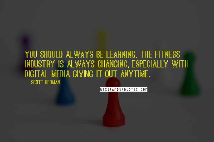 Scott Herman Quotes: You should always be learning. The fitness industry is always changing, especially with digital media giving it out anytime.