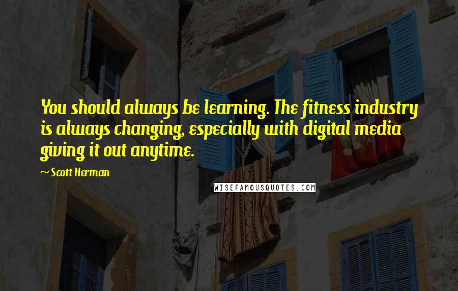 Scott Herman Quotes: You should always be learning. The fitness industry is always changing, especially with digital media giving it out anytime.