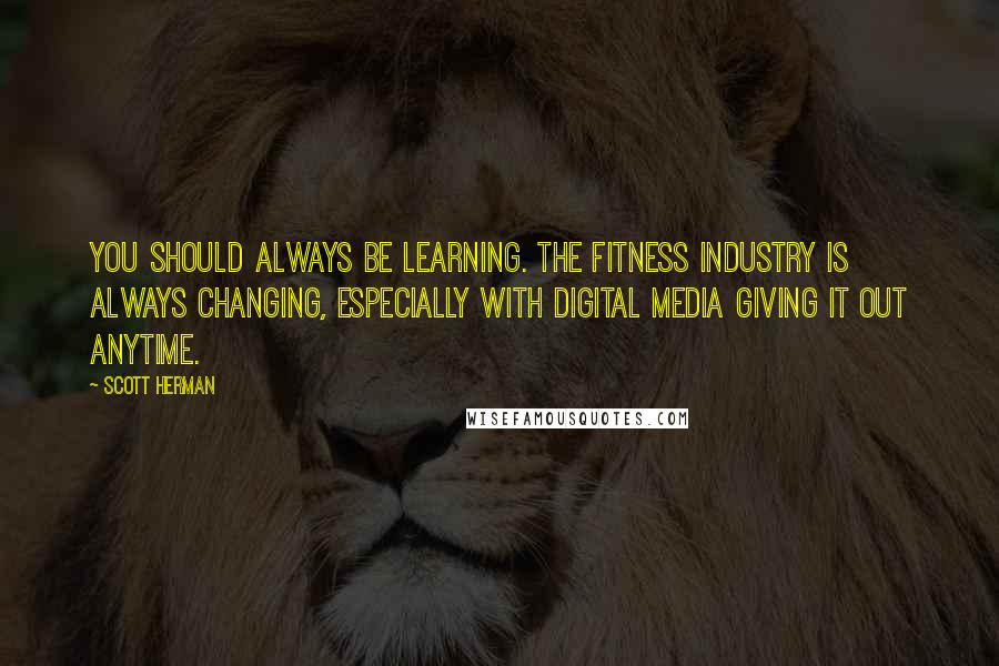 Scott Herman Quotes: You should always be learning. The fitness industry is always changing, especially with digital media giving it out anytime.