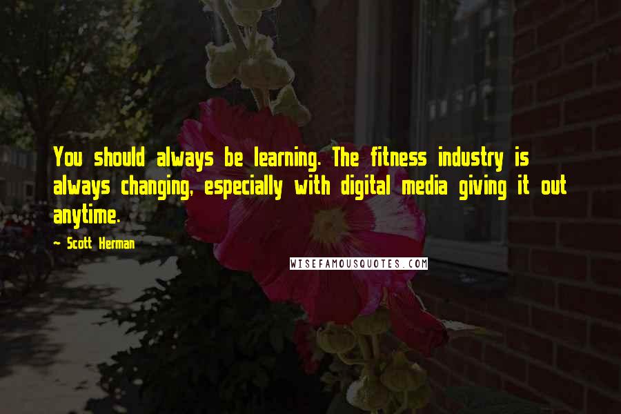 Scott Herman Quotes: You should always be learning. The fitness industry is always changing, especially with digital media giving it out anytime.