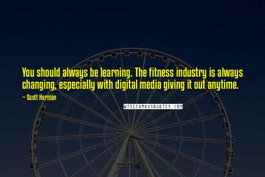 Scott Herman Quotes: You should always be learning. The fitness industry is always changing, especially with digital media giving it out anytime.