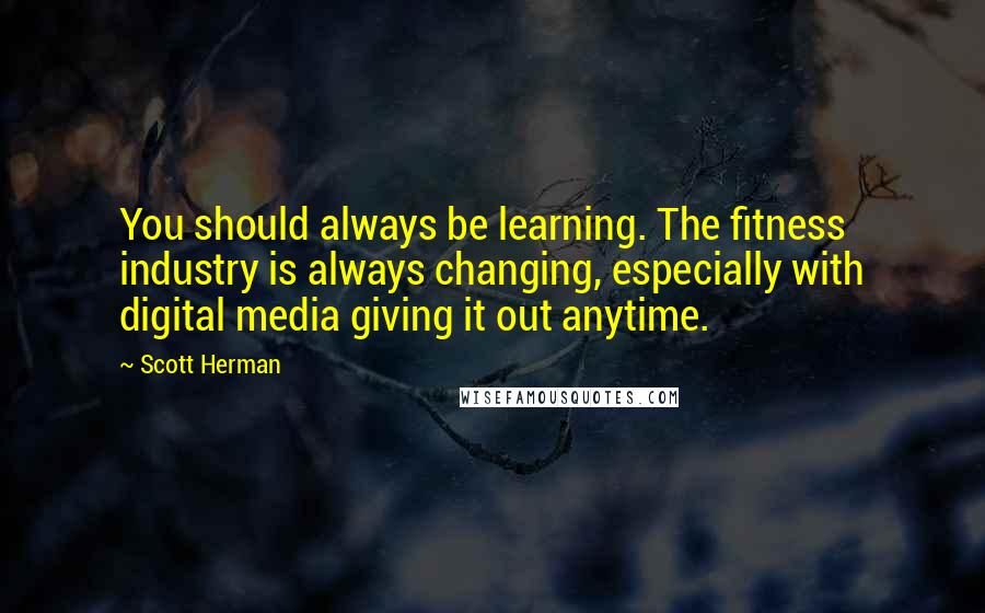 Scott Herman Quotes: You should always be learning. The fitness industry is always changing, especially with digital media giving it out anytime.