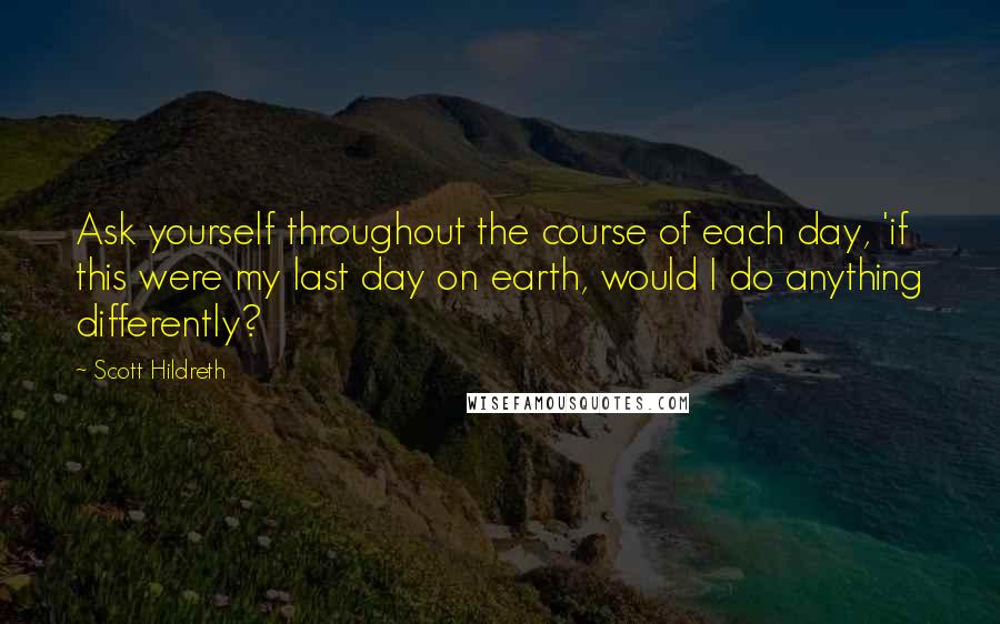 Scott Hildreth Quotes: Ask yourself throughout the course of each day, 'if this were my last day on earth, would I do anything differently?