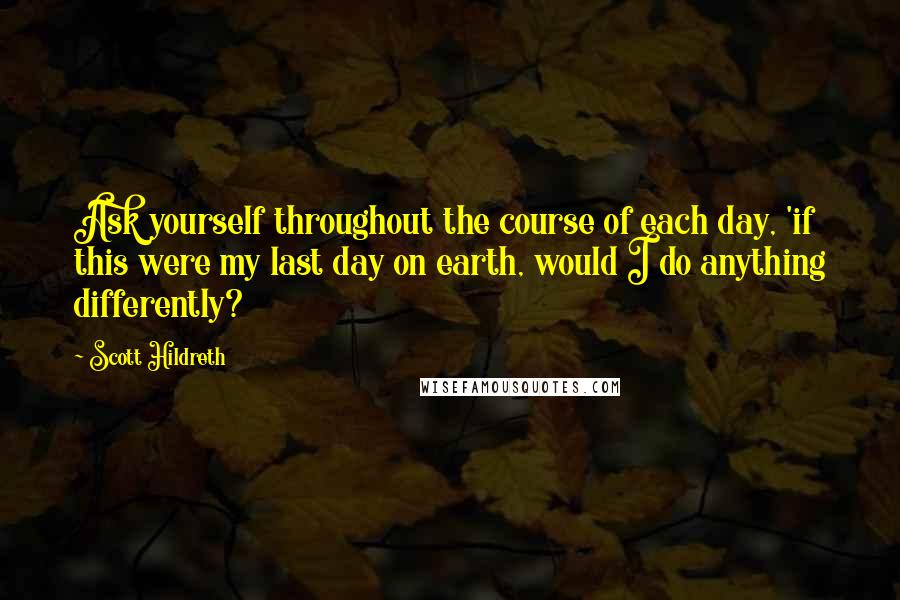 Scott Hildreth Quotes: Ask yourself throughout the course of each day, 'if this were my last day on earth, would I do anything differently?
