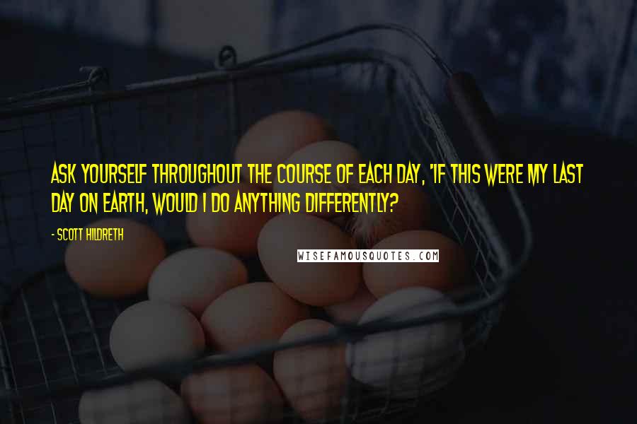 Scott Hildreth Quotes: Ask yourself throughout the course of each day, 'if this were my last day on earth, would I do anything differently?