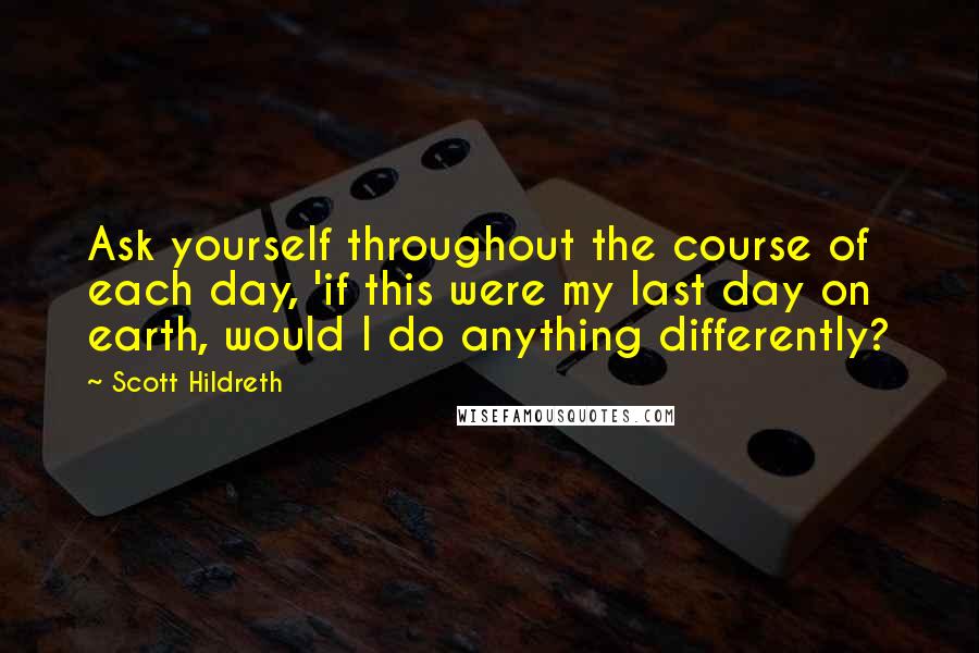 Scott Hildreth Quotes: Ask yourself throughout the course of each day, 'if this were my last day on earth, would I do anything differently?