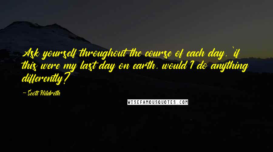 Scott Hildreth Quotes: Ask yourself throughout the course of each day, 'if this were my last day on earth, would I do anything differently?