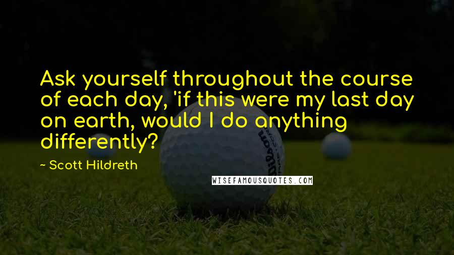 Scott Hildreth Quotes: Ask yourself throughout the course of each day, 'if this were my last day on earth, would I do anything differently?