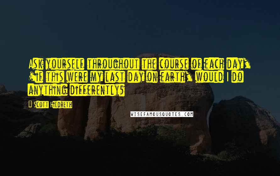 Scott Hildreth Quotes: Ask yourself throughout the course of each day, 'if this were my last day on earth, would I do anything differently?