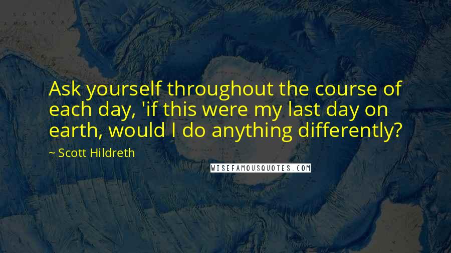 Scott Hildreth Quotes: Ask yourself throughout the course of each day, 'if this were my last day on earth, would I do anything differently?