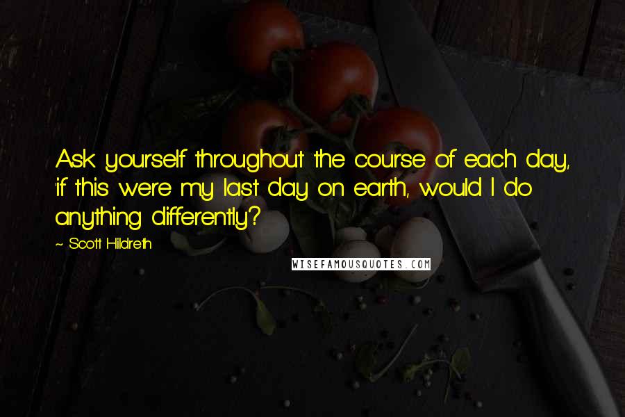 Scott Hildreth Quotes: Ask yourself throughout the course of each day, 'if this were my last day on earth, would I do anything differently?