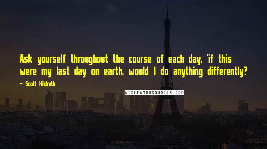 Scott Hildreth Quotes: Ask yourself throughout the course of each day, 'if this were my last day on earth, would I do anything differently?