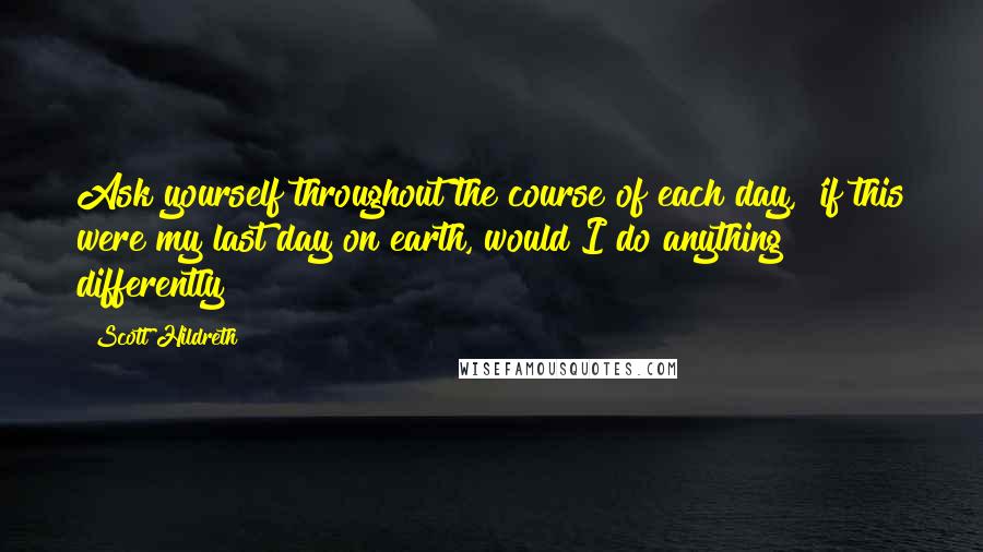 Scott Hildreth Quotes: Ask yourself throughout the course of each day, 'if this were my last day on earth, would I do anything differently?