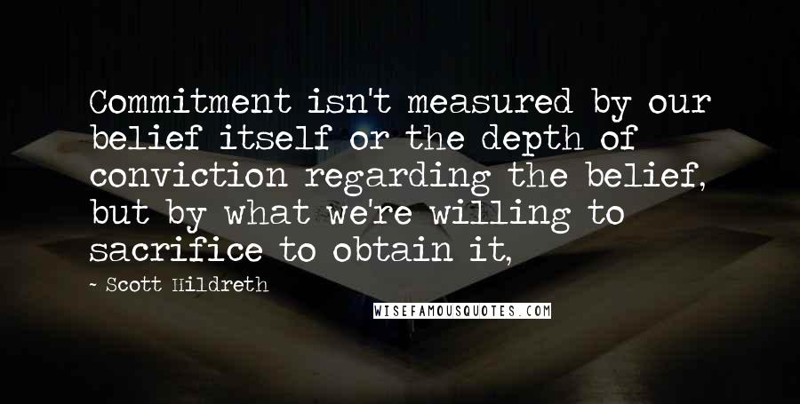 Scott Hildreth Quotes: Commitment isn't measured by our belief itself or the depth of conviction regarding the belief, but by what we're willing to sacrifice to obtain it,